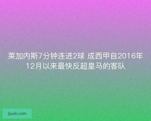 莱加内斯7分钟连进2球 成西甲自2016年12月以来最快反超皇马的客队