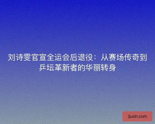 刘诗雯官宣全运会后退役：从赛场传奇到乒坛革新者的华丽转身