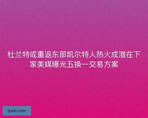 杜兰特或重返东部凯尔特人热火成潜在下家美媒曝光五换一交易方案